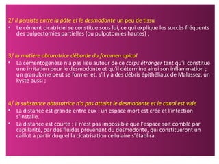 2/ il persiste entre la pâte et le desmodonte un peu de tissu
• Le cément cicatriciel se constitue sous lui, ce qui explique les succès fréquents
des pulpectomies partielles (ou pulpotomies hautes) ;
3/ la matière obturatrice déborde du foramen apical
• La cémentogenèse n'a pas lieu autour de ce corps étranger tant qu'il constitue
une irritation pour le desmodonte et qu'il détermine ainsi son inflammation ;
un granulome peut se former et, s'il y a des débris épithéliaux de Malassez, un
kyste aussi ;
4/ la substance obturatrice n'a pas atteint le desmodonte et le canal est vide
• La distance est grande entre eux : un espace mort est créé et l'infection
s'installe.
• La distance est courte : il n'est pas impossible que l'espace soit comblé par
capillarité, par des fluides provenant du desmodonte, qui constitueront un
caillot à partir duquel la cicatrisation cellulaire s'établira.
 