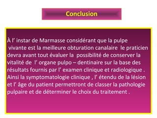 À l’ instar de Marmasse considérant que la pulpe
vivante est la meilleure obturation canalaire le praticien
devra avant tout évaluer la possibilité de conserver la
vitalité de l’ organe pulpo – dentinaire sur la base des
résultats fournis par l’ examen clinique et radiologique .
Ainsi la symptomatologie clinique , l’ étendu de la lésion
et l’ âge du patient permettront de classer la pathologie
pulpaire et de déterminer le choix du traitement .
Conclusion
 