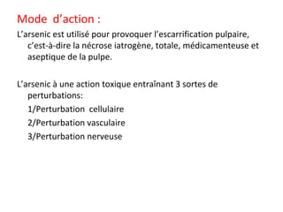 Mode d’action :
L’arsenic est utilisé pour provoquer l’escarrification pulpaire,
c’est-à-dire la nécrose iatrogène, totale, médicamenteuse et
aseptique de la pulpe.
L’arsenic à une action toxique entraînant 3 sortes de
perturbations:
 1/Perturbation cellulaire
 2/Perturbation vasculaire
 3/Perturbation nerveuse
 