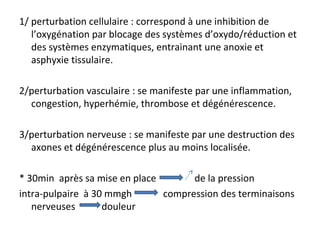 1/ perturbation cellulaire : correspond à une inhibition de
l’oxygénation par blocage des systèmes d’oxydo/réduction et
des systèmes enzymatiques, entrainant une anoxie et
asphyxie tissulaire.
2/perturbation vasculaire : se manifeste par une inflammation,
congestion, hyperhémie, thrombose et dégénérescence.
3/perturbation nerveuse : se manifeste par une destruction des
axones et dégénérescence plus au moins localisée.
* 30min après sa mise en place de la pression
intra-pulpaire à 30 mmgh compression des terminaisons
nerveuses douleur
 