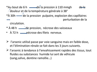 *Au bout de 6 h de la pression à 110 mmgh de la
douleur et de la température générale à 38°
*À 30h de la pression pulpaire, explosion des capillaires
perturbation de la
circulation.
* À 48 h de pression, nécrose des vaisseaux
• À 72 h nécrose des filets nerveux.
 l’arsenic utilisé passe par voie sanguine mais en faible dose,
et l’élimination rénale se fait dans les 3 jours suivants.
 l’arsenic à tendance à l’envahissement rapides des tissus, tout
fluides ou substances humide lui sert de véhicule
(sang,salive, dentine ramollie…)
 
