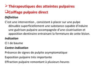 Thérapeutiques des atteintes pulpaires
Coiffage pulpaire direct
Définition
C’est une intervention , consistant à placer sur une pulpe
dénudée superficiellement une substance capable d’induire
une guérison pulpaire accompagnée d’une cicatrisation et
apposition dentinaire entrainant la fermeture de cette lésion.
Indication
Cl I de baume
Contre-indication
Présence de signes de pulpite asymptomatique
Exposition pulpaire très importante
Effraction pulpaire remontant à plusieurs heures
 