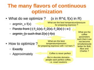 The many flavors of continuous
optimization
● What do we optimize ? (x in R^d, f(x) in R)
– argmin_x f(x)
– Pareto front { ( f_1(x), f_2(x), f_3(x) ) ; x }
– argmin_{x such that Z(x) } f(x)
● How to optimize ?
– Exactly
– Approximately
What are the best temperature/pressure
for preparing espresso ?
What are the best
temperature/pression
for preparing espresso with <12 bars ?
What are the
coffee
parameters
such that it can
not become
simultaneously
better for Bob,
Alice and
Charles ?
Coffee is never perfect
But in discrete domains
people want perfect coffee,
i.e. exact soutions
 