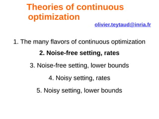 Theories of continuous
optimization
olivier.teytaud@inria.fr
1. The many flavors of continuous optimization
2. Noise-free setting, rates
3. Noise-free setting, lower bounds
4. Noisy setting, rates
5. Noisy setting, lower bounds
 