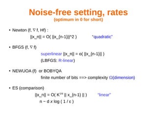 Noise-free setting, rates
(optimum in 0 for short)
● Newton (f, f, Hf) :∇
||x_n|| = O( ||x_{n-1}||^2 ) “quadratic”
● BFGS (f, f)∇
superlinear ||x_n|| = o( ||x_{n-1}|| )
(LBFGS: R-linear)
● NEWUOA (f) or BOBYQA
finite number of bits ==> complexity (dimension)
● ES (comparison)
||x_n|| = O( K1/d
|| x_{n-1} || ) “linear”
n ~ d x log ( 1 / ε )
 