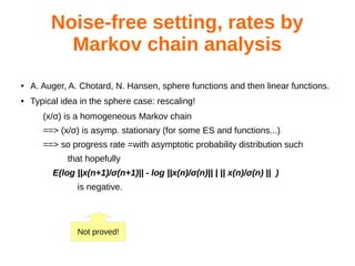 Noise-free setting, rates by
Markov chain analysis
● A. Auger, A. Chotard, N. Hansen, sphere functions and then linear functions.
● Typical idea in the sphere case: rescaling!
(x/σ) is a homogeneous Markov chain
==> (x/σ) is asymp. stationary (for some ES and functions...)
==> so progress rate =with asymptotic probability distribution such
that hopefully
E(log ||x(n+1)/σ(n+1)|| - log ||x(n)/σ(n)|| | || x(n)/σ(n) || )
is negative.
Not proved!
 