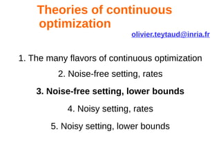 Theories of continuous
optimization
olivier.teytaud@inria.fr
1. The many flavors of continuous optimization
2. Noise-free setting, rates
3. Noise-free setting, lower bounds
4. Noisy setting, rates
5. Noisy setting, lower bounds
 