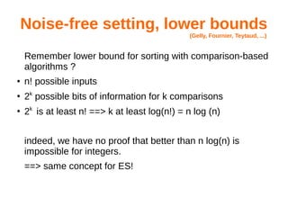 Noise-free setting, lower bounds
(Gelly, Fournier, Teytaud, ...)
Remember lower bound for sorting with comparison-based
algorithms ?
● n! possible inputs
●
2k
possible bits of information for k comparisons
●
2k
is at least n! ==> k at least log(n!) = n log (n)
indeed, we have no proof that better than n log(n) is
impossible for integers.
==> same concept for ES!
 