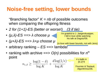 Noise-free setting, lower bounds
“Branching factor” K = nb of possible outcomes
when comparing the offspring fitness
● 2 for (1+1)-ES (better or worse!) (3 if tie)
● (μ,λ)-ES ==> λ choose μ
● (μ+λ)-ES ==> λ+μ choose μ
● arbitrary ranking – ES ==> lambda!
●
ranking with archive ==> O(n) possibilities for nth
point
Fournier & Teytaud,
Algorithmica'06.
# ε-balls in
[0,1]^d
Generate
λ points, use the list
of the μ bestGenerate
λ points, use the list
of μ best among all
I'm grateful to J. Jaegerskuepper,
I fell in love while watching
his talk at Dagstul'06.
(in love with lower bounds, not with Jens)
 