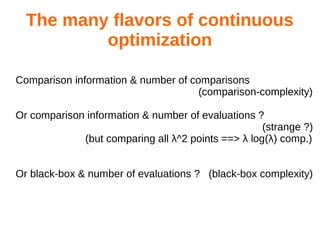The many flavors of continuous
optimization
Comparison information & number of comparisons
(comparison-complexity)
Or comparison information & number of evaluations ?
(strange ?)
(but comparing all λ^2 points ==> λ log(λ) comp.)
Or black-box & number of evaluations ? (black-box complexity)
 