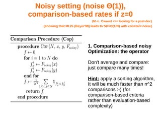 Noisy setting (noise Θ(1)),
comparison-based rates if z=0
(M.-L. Cauwet <== looking for a post-doc)
(showing that MLIS (Beyer'98) leads to SR=O(1/N) with constant noise)
1. Comparison-based noisy
Optimization: the operator
Don't average and compare:
just compare many times!
Hint: apply a sorting algorithm,
It will be much faster than n^2
comparisons :-) (for
comparison-based criteria
rather than evaluation-based
complexity)
 