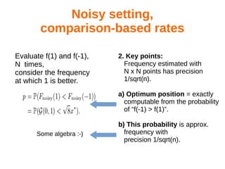 Noisy setting,
comparison-based rates
2. Key points:
Frequency estimated with
N x N points has precision
1/sqrt(n).
a) Optimum position = exactly
computable from the probability
of “f(-1) > f(1)”.
b) This probability is approx.
frequency with
precision 1/sqrt(n).
Evaluate f(1) and f(-1),
N times,
consider the frequency
at which 1 is better.
Some algebra :-)
 