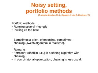 Noisy setting,
portfolio methods
(S. Astete-Morales, M.-L. Cauwet, J. Liu, B. Rozières, T.)
Portfolio methods:
● Running several methods
● Picking up the best
Sometimes a priori, often online, sometimes
chaining (switch algorithm in real time).
Remarks:
● “Introsort” (used in STL) is a sorting algorithm with
chaining.
● In combinatorial optimization, chaining is less usual.
 