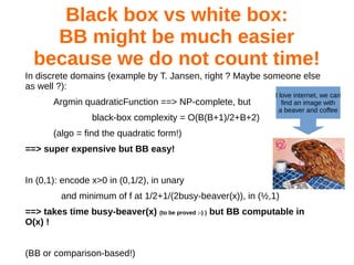 Black box vs white box:
BB might be much easier
because we do not count time!
In discrete domains (example by T. Jansen, right ? Maybe someone else
as well ?):
Argmin quadraticFunction ==> NP-complete, but
black-box complexity = O(B(B+1)/2+B+2)
(algo = find the quadratic form!)
==> super expensive but BB easy!
In (0,1): encode x>0 in (0,1/2), in unary
and minimum of f at 1/2+1/(2busy-beaver(x)), in (½,1)
==> takes time busy-beaver(x) (to be proved :-) ) but BB computable in
O(x) !
(BB or comparison-based!)
I love internet, we can
find an image with
a beaver and coffee
 