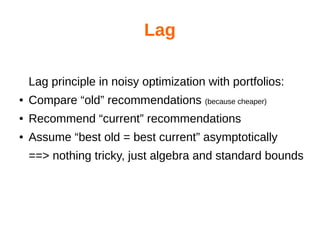 Lag
Lag principle in noisy optimization with portfolios:
● Compare “old” recommendations (because cheaper)
● Recommend “current” recommendations
● Assume “best old = best current” asymptotically
==> nothing tricky, just algebra and standard bounds
 
