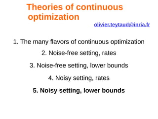 Theories of continuous
optimization
olivier.teytaud@inria.fr
1. The many flavors of continuous optimization
2. Noise-free setting, rates
3. Noise-free setting, lower bounds
4. Noisy setting, rates
5. Noisy setting, lower bounds
 