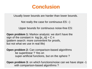 Conclusion
Usually lower bounds are harder than lower bounds.
Not really the case for continuous ES :-)
Upper bounds for continuous noise-free ES:
Open problem 1: Markov analysis: we don't have the
sign of the constant in log ||x_n|| ≈ C n
(pattern search: more convenient for proofs,
but not what we use in real life)
Open problem 2: Can comparison-based algorithms
be superlinear ? Yes on
super-artificial functions, but on the sphere ?
Open problem 3: on which functions/noise can we have slope -1
with comparison-based algorithms ?
 