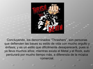 Concluyendo, los denominados “Thrashers”, son personas que defienden las bases su estilo de vida con mucho orgullo y énfasis; y es un estilo que dificilmente desaparecerá, pues si ya lleva muchos años; mientras exista el Metal y el Rock, esto perdurará por mucho tiempo más, a diferencia de la música comercial. 