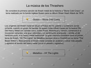 La música de los Thrashers Se considera la primera canción de thrash metal de la historia a "Stone Cold Crazy", un tema realizado por la banda inglesa Queen para su álbum Sheer Heart Attack de 1974. Los orígenes del thrash metal se sitúan a finales de los setenta y comienzos de los ochenta, cuando un grupo de bandas de speed metal influenciadas por la Nueva Ola Del Heavy Metal con bandas como Judas Priest, Motorhead y Venom, comenzaron a incorporar variantes, una gran velocidad y un sentimiento anarquista —similar al del hardcore punk, a su heavy metal tradicional. La gran mayoría considera como el primer tema de thrash, "Hit The Lights" de Metallica (aunque otros a   Overkill con su tema "The Beast Within“).   Básicamente el thrash metal consiste en acelerar y volver más pesado y agresivo el sonido del heavy metal (ya en sí pesado y agresivo). Queen – Stone Cold Crazy Metallica – Hit The Lights 