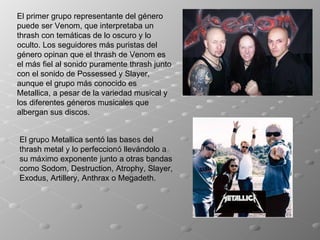 El primer grupo representante del género puede ser Venom, que interpretaba un thrash con temáticas de lo oscuro y lo oculto. Los seguidores más puristas del género opinan que el thrash de Venom es el más fiel al sonido puramente thrash junto con el sonido de Possessed y Slayer, aunque el grupo más conocido es Metallica, a pesar de la variedad musical y los diferentes géneros musicales que albergan sus discos. El grupo Metallica sentó las bases del thrash metal y lo perfeccionó llevándolo a su máximo exponente junto a otras bandas como Sodom, Destruction, Atrophy, Slayer, Exodus, Artillery, Anthrax o Megadeth. 