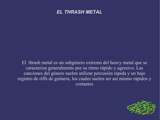 EL THRASH METAL




  El thrash metal es un subgénero extremo del heavy metal que se
    caracteriza generalmente por su ritmo rápido y agresivo. Las
   canciones del género suelen utilizar percusión rápida y un bajo
registro de riffs de guitarra, los cuales suelen ser así mismo rápidos y
                                 cortantes
 