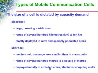 Types of Mobile Communication Cells 
The size of a cell is dictated by capacity demand 
10 
Macrocell 
– large, covering a wide area 
– range of several hundred kilometres (km) to ten km 
– mostly deployed in rural and sparsely populated areas 
Microcell 
– medium cell, coverage area smaller than in macro cells 
– range of several hundred metres to a couple of metres 
– deployed mostly in crowded areas, stadiums, shopping malls 
 