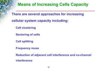Means of Increasing Cells Capacity 
There are several approaches for increasing 
cellular system capacity including: 
12 
Cell clustering 
Sectoring of cells 
Cell splitting 
Frequency reuse 
Reduction of adjacent cell interference and co-channel 
interference 
 