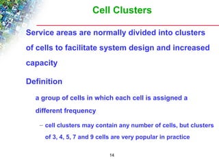 Cell Clusters 
Service areas are normally divided into clusters 
of cells to facilitate system design and increased 
capacity 
14 
Definition 
a group of cells in which each cell is assigned a 
different frequency 
– cell clusters may contain any number of cells, but clusters 
of 3, 4, 5, 7 and 9 cells are very popular in practice 
 