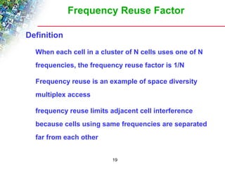 Frequency Reuse Factor 
19 
 Definition 
 When each cell in a cluster of N cells uses one of N 
frequencies, the frequency reuse factor is 1/N 
 Frequency reuse is an example of space diversity 
multiplex access 
 frequency reuse limits adjacent cell interference 
because cells using same frequencies are separated 
far from each other 
 