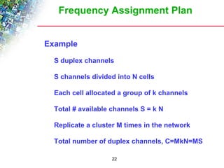 Frequency Assignment Plan 
22 
 Example 
 S duplex channels 
 S channels divided into N cells 
 Each cell allocated a group of k channels 
 Total # available channels S = k N 
 Replicate a cluster M times in the network 
 Total number of duplex channels, C=MkN=MS 
 
