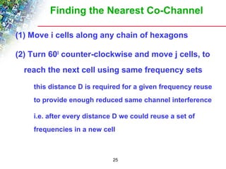 Finding the Nearest Co-Channel 
(1) Move i cells along any chain of hexagons 
(2) Turn 600 counter-clockwise and move j cells, to 
reach the next cell using same frequency sets 
 this distance D is required for a given frequency reuse 
to provide enough reduced same channel interference 
 i.e. after every distance D we could reuse a set of 
frequencies in a new cell 
25 
 