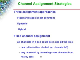 Channel Assignment Strategies 
 Three assignment approaches 
 Fixed and static (most common) 
26 
 Dynamic 
 Hybrid 
 Fixed channel assignment 
 all channels in a cell could be in use all the time 
– new calls are then blocked (no channels left) 
– may be solved by borrowing spare channels from 
nearby cells 
 