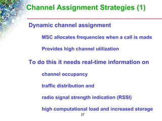 Channel Assignment Strategies (1) 
Dynamic channel assignment 
 MSC allocates frequencies when a call is made 
 Provides high channel utilization 
To do this it needs real-time information on 
 channel occupancy 
 traffic distribution and 
 radio signal strength indication (RSSI) 
 high computational load and increased storage 
27 
 