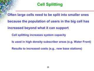 Cell Splitting 
 Often large cells need to be split into smaller ones 
because the population of users in the big cell has 
increased beyond what it can support 
 Cell splitting increases system capacity 
 Is used in high density subscriber areas (e.g. Water Front) 
 Results to increased costs (e.g.. new base stations) 
28 
 