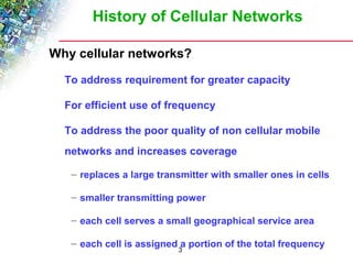 History of Cellular Networks 
Why cellular networks? 
To address requirement for greater capacity 
For efficient use of frequency 
To address the poor quality of non cellular mobile 
networks and increases coverage 
– replaces a large transmitter with smaller ones in cells 
– smaller transmitting power 
– each cell serves a small geographical service area 
– each cell is assigned a portion of the total frequency 
3 
 