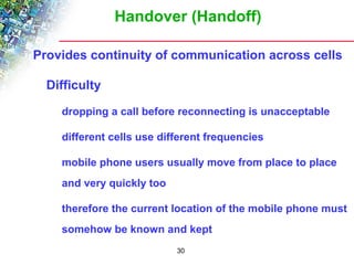 Handover (Handoff) 
Provides continuity of communication across cells 
30 
 Difficulty 
 dropping a call before reconnecting is unacceptable 
 different cells use different frequencies 
 mobile phone users usually move from place to place 
and very quickly too 
 therefore the current location of the mobile phone must 
somehow be known and kept 
 