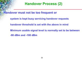 Handover Process (2) 
Handover must not be too frequent or 
 system is kept busy servicing handover requests 
 handover threshold is set with the above in mind 
 Minimum usable signal level is normally set to be between 
-90 dBm and -100 dBm 
33 
 