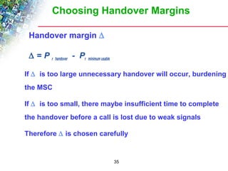 Choosing Handover Margins 
35 
Handover margin D 
D = P r handover - Pr minimum usable 
 If D is too large unnecessary handover will occur, burdening 
the MSC 
 If D is too small, there maybe insufficient time to complete 
the handover before a call is lost due to weak signals 
 Therefore D is chosen carefully 
 