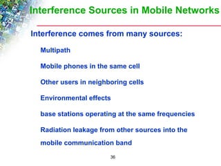 Interference Sources in Mobile Networks 
 Interference comes from many sources: 
36 
 Multipath 
 Mobile phones in the same cell 
 Other users in neighboring cells 
 Environmental effects 
 base stations operating at the same frequencies 
 Radiation leakage from other sources into the 
mobile communication band 
 
