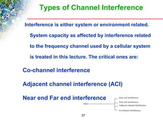 Types of Channel Interference 
Interference is either system or environment related. 
System capacity as affected by interference related 
to the frequency channel used by a cellular system 
is treated in this lecture. The critical ones are: 
 Co-channel interference 
 Adjacent channel interference (ACI) 
 Near end Far end interference 
MAI 
37 
Inter cell interference 
Intra cell interference 
Adjacent channel interference 
Co-channel interference 
 