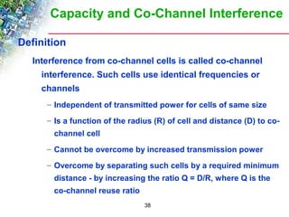 Capacity and Co-Channel Interference 
38 
Definition 
Interference from co-channel cells is called co-channel 
interference. Such cells use identical frequencies or 
channels 
– Independent of transmitted power for cells of same size 
– Is a function of the radius (R) of cell and distance (D) to co-channel 
cell 
– Cannot be overcome by increased transmission power 
– Overcome by separating such cells by a required minimum 
distance - by increasing the ratio Q = D/R, where Q is the 
co-channel reuse ratio 
 