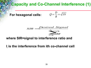 Capacity and Co-Channel Interference (1) 
Desired Signal 
39 
 For hexagonal cells: 
 
N 
Q = D = 3 
R 
i 
0 
å= 
= 
1 
i 
I i 
SIR 
where SIR=signal to interference ratio and 
Ii is the interference from ith co-channel cell 
 