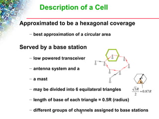 Description of a Cell 
Approximated to be a hexagonal coverage 
– best approximation of a circular area 
Served by a base station 
– low powered transceiver 
– antenna system and a 
– a mast 
– may be divided into 6 equilateral triangles 
– length of base of each triangle = 0.5R (radius) 
– different groups of channels assigned to base stations 
4 
R 
R 0.87R 
2 
3 » 
 