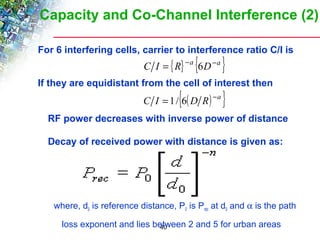 Capacity and Co-Channel Interference (2) 
For 6 interfering cells, carrier to interference ratio C/I is 
C I = {R} -a {6D-a } 
If they are equidistant from the cell of interest then 
C I = 1/{6(D R) -a } 
 RF power decreases with inverse power of distance 
 Decay of received power with distance is given as: 
where, d0 is reference distance, P0 is Prec at d0 and a is the path 
loss exponent and lies between 2 and 5 for urban areas 
40 
 