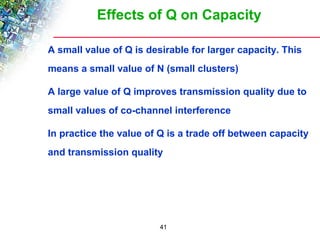 Effects of Q on Capacity 
 A small value of Q is desirable for larger capacity. This 
means a small value of N (small clusters) 
 A large value of Q improves transmission quality due to 
small values of co-channel interference 
 In practice the value of Q is a trade off between capacity 
and transmission quality 
41 
 