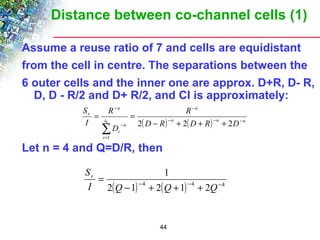 Distance between co-channel cells (1) 
Assume a reuse ratio of 7 and cells are equidistant 
from the cell in centre. The separations between the 
6 outer cells and the inner one are approx. D+R, D- R, 
D, D - R/2 and D+ R/2, and CI is approximately: 
R 
- 
= = 
å0 2 2 2 
( ) n ( ) n n 
n 
R 
S 
Let n = 4 and Q=D/R, then 
1 
= 
I Q Q Q 
44 
n 
i 
i 
n 
i 
r 
D R D R D 
D 
I 
- - - 
= 
- 
- 
- + + + 
1 
2( - 1) - 4 + 2( + 1) - 4 + 2 - 
4 
Sr 
 