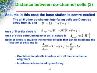 Distance between co-channel cells (3) 
Assume in this case the base station is centre-excited 
 The all 6 other co-channel interfering cells are D metres 
away from it, and 
D2 = 3R2 (i2 + ij + j 2 ) 
Area of first-tier circle is 
Area of circle surrounding inner cell at centre is 
Ratio of areas is equal to the number of cells that can be fitted into the 
first-tier of cells and is: 
i ij j D 
A 
l e 3 3 2 
– Omnidirectional cells interfere with all their co-channel 
neighbors 
– interference is reduced by sectoring 
45 
( 2 ) 2 ( 2 2 ) 
arg A k D 3R i ij j l e = = + + 
A k(R2 ) small = 
( ) N 
R 
A 
small 
2 
arg = 2 + + 2 = = 
 