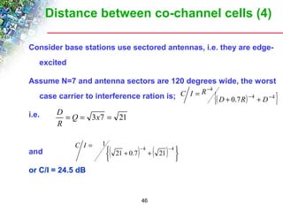 Distance between co-channel cells (4) 
Consider base stations use sectored antennas, i.e. they are edge-excited 
Assume N=7 and antenna sectors are 120 degrees wide, the worst 
case carrier to interference ration is; 
i.e. 
= -4 -4 21 0.7 21 
46 
D 
and 
or C/I = 24.5 dB 
{( ) 4 4 } 
4 
0.7 - - 
- 
+ + 
= 
D R D 
C I R 
= Q = 3x7 = 21 
R 
( ) ( ) þ ý ü 
î í ì 
+ + 
C I 1 
 