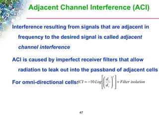 Adjacent Channel Interference (ACI) 
Interference resulting from signals that are adjacent in 
frequency to the desired signal is called adjacent 
channel interference 
ACI is caused by imperfect receiver filters that allow 
radiation to leak out into the passband of adjacent cells 
é 
For omni-directional cells: æ 
ACI Log d 
Filter isolation 
47 
d 
n 
ù 
ö 
i + 
c 
ú ú 
û 
ê ê 
ë 
÷ ÷ø 
ç çè 
= -10 
 