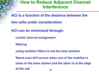 How to Reduce Adjacent Channel 
Interference 
 ACI is a function of the distance between the 
two cells under consideration 
 ACI can be minimized through: 
 careful channel assignment 
48 
 filtering 
 using isolation filters is not the best solution 
 Worst case ACI occurs when one of the mobiles is 
close to the base station and the other is at the edge 
of the cell 
 